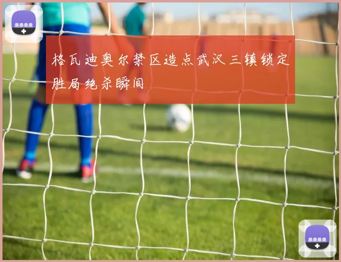 格瓦迪奥尔禁区造点武汉三镇锁定胜局绝杀瞬间