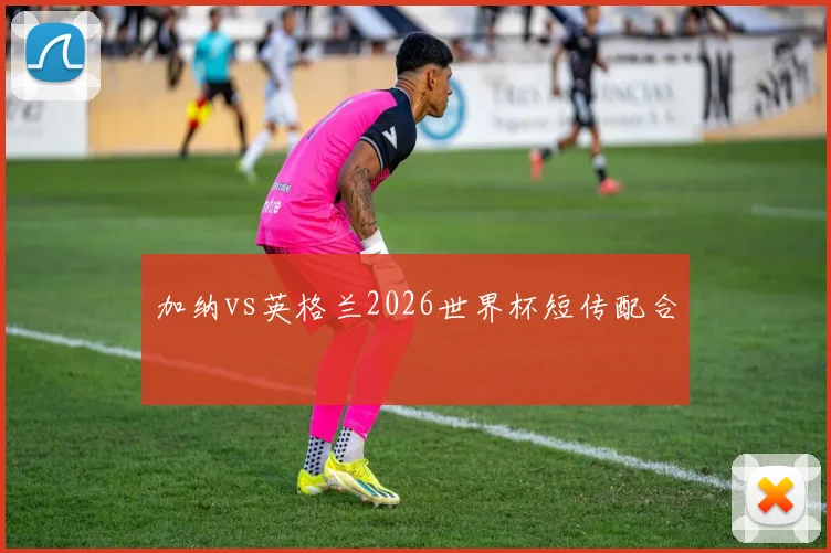 加纳vs英格兰2026世界杯短传配合