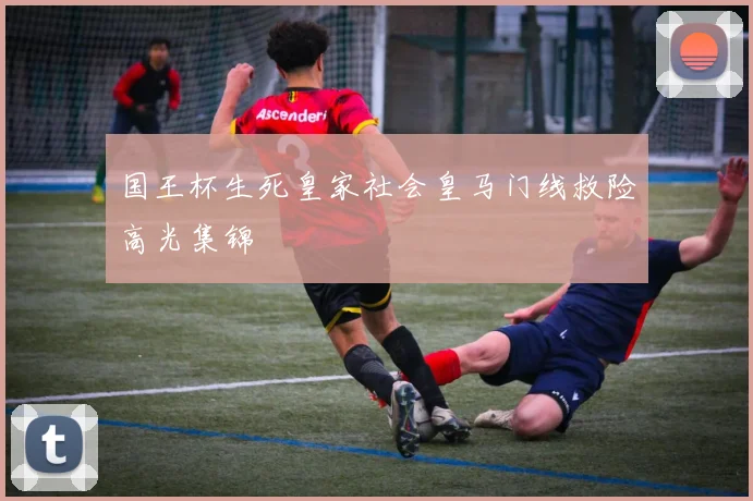 国王杯生死皇家社会皇马门线救险高光集锦