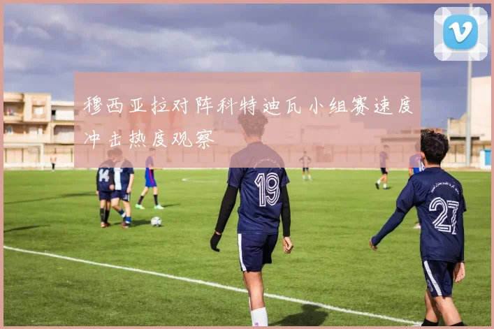 穆西亚拉对阵科特迪瓦小组赛速度冲击热度观察