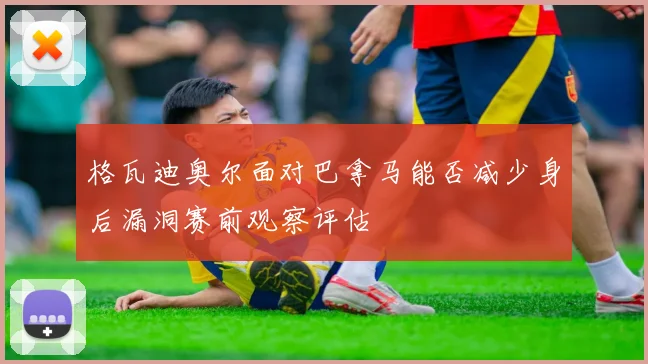 格瓦迪奥尔面对巴拿马能否减少身后漏洞赛前观察评估