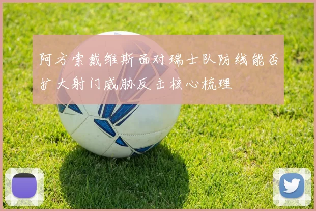 阿方索戴维斯面对瑞士队防线能否扩大射门威胁反击核心梳理