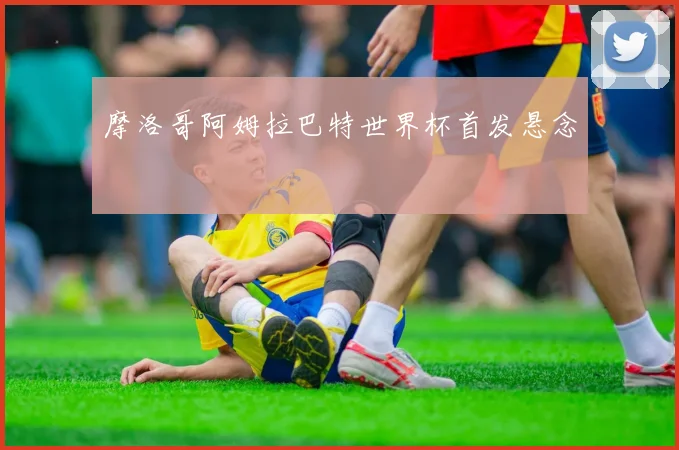 摩洛哥阿姆拉巴特世界杯首发悬念