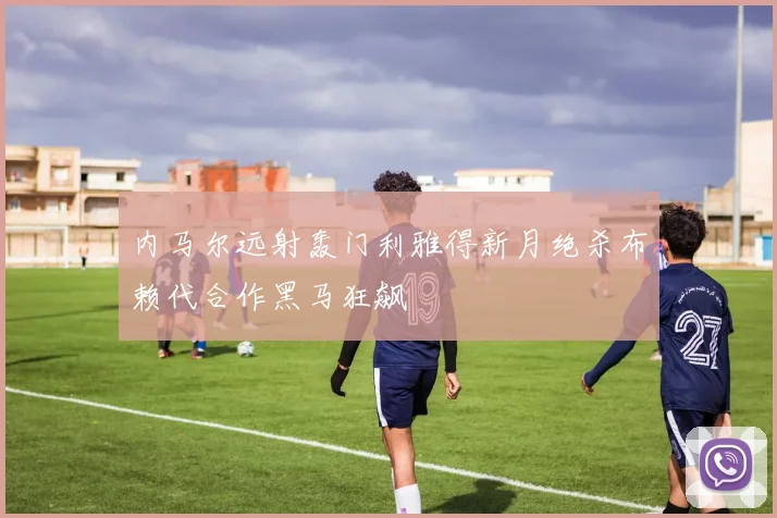 内马尔远射轰门利雅得新月绝杀布赖代合作黑马狂飙