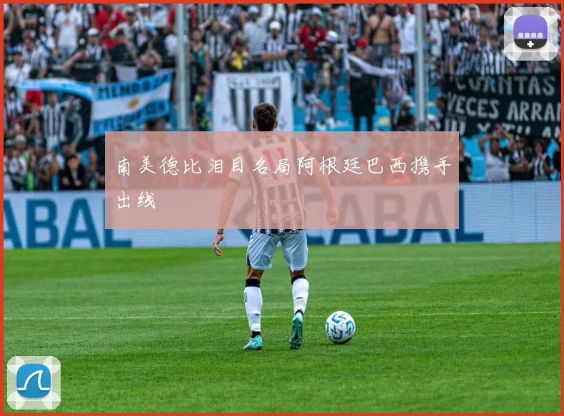 南美德比泪目名局阿根廷巴西携手出线