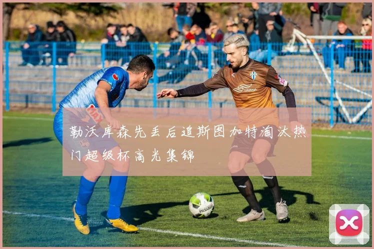 勒沃库森先丢后追斯图加特淘汰热门超级杯高光集锦