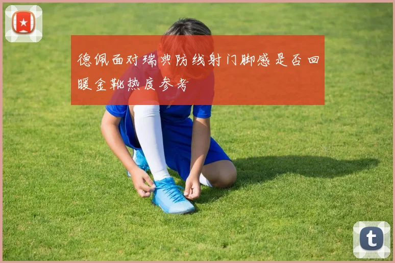 德佩面对瑞典防线射门脚感是否回暖金靴热度参考
