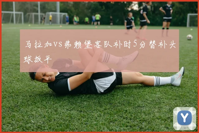 马拉加vs弗赖堡客队补时5分替补头球扳平