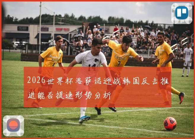 2026世界杯洛萨诺迎战韩国反击推进能否提速形势分析
