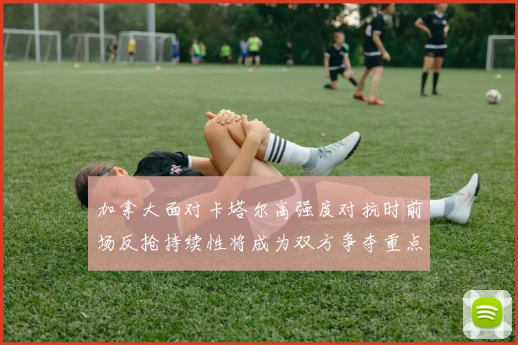 加拿大面对卡塔尔高强度对抗时前场反抢持续性将成为双方争夺重点