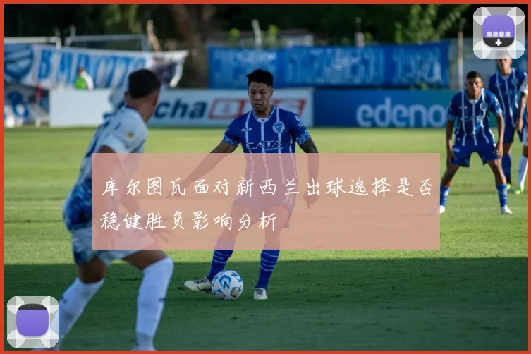 库尔图瓦面对新西兰出球选择是否稳健胜负影响分析