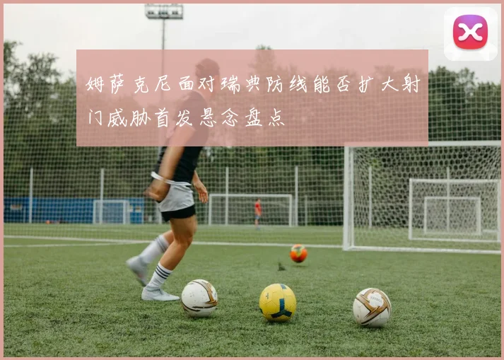姆萨克尼面对瑞典防线能否扩大射门威胁首发悬念盘点