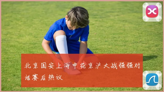 北京国安上海申花京沪大战强强对话赛后热议