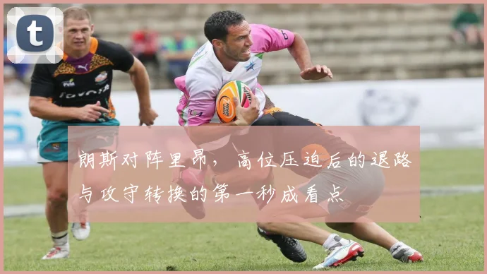 朗斯对阵里昂,高位压迫后的退路与攻守转换的第一秒成看点