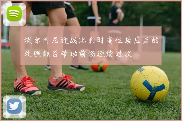 埃尔内尼迎战比利时高位接应后的处理能否带动前场连续进攻