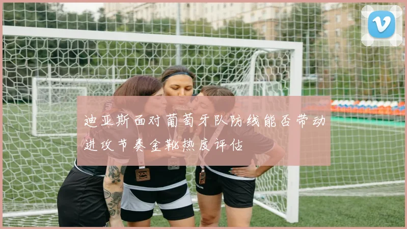 迪亚斯面对葡萄牙队防线能否带动进攻节奏金靴热度评估