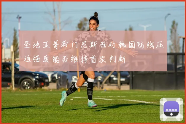 圣地亚哥希门尼斯面对韩国防线压迫强度能否维持首发判断