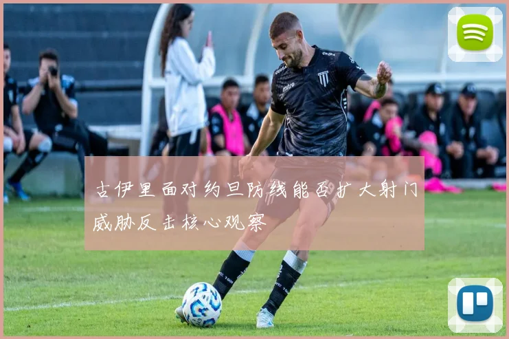 古伊里面对约旦防线能否扩大射门威胁反击核心观察