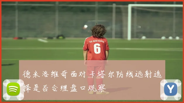 德米洛维奇面对卡塔尔防线远射选择是否合理盘口观察