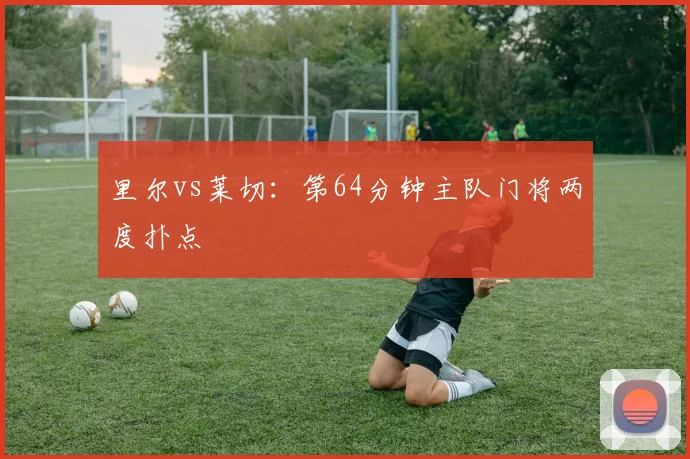 里尔vs莱切:第64分钟主队门将两度扑点