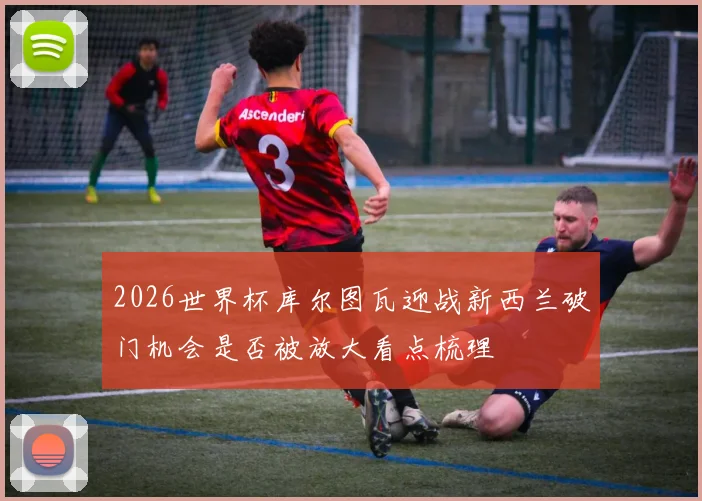 2026世界杯库尔图瓦迎战新西兰破门机会是否被放大看点梳理