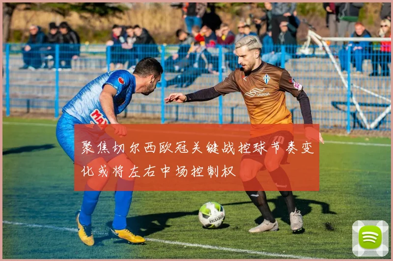 聚焦切尔西欧冠关键战控球节奏变化或将左右中场控制权