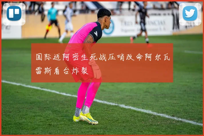 国际迈阿密生死战压哨改命阿尔瓦雷斯看台炸裂