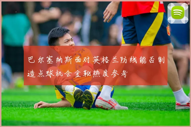 巴尔塞纳斯面对英格兰防线能否制造点球机会金靴热度参考