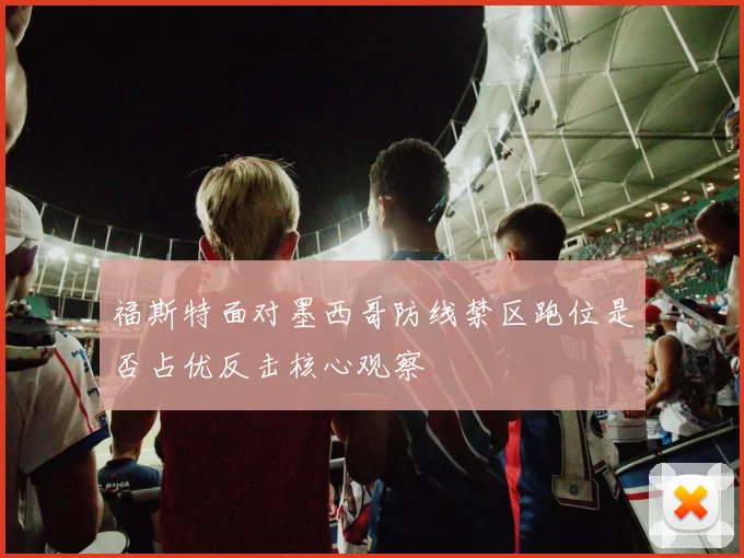 福斯特面对墨西哥防线禁区跑位是否占优反击核心观察