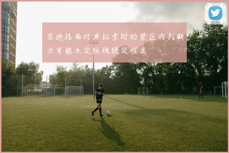 吕迪格面对库拉索时的禁区内判断力可能决定防线稳定程度