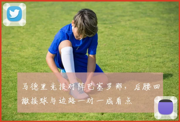 马德里竞技对阵巴塞罗那，后腰回撤接球与边路一对一成看点