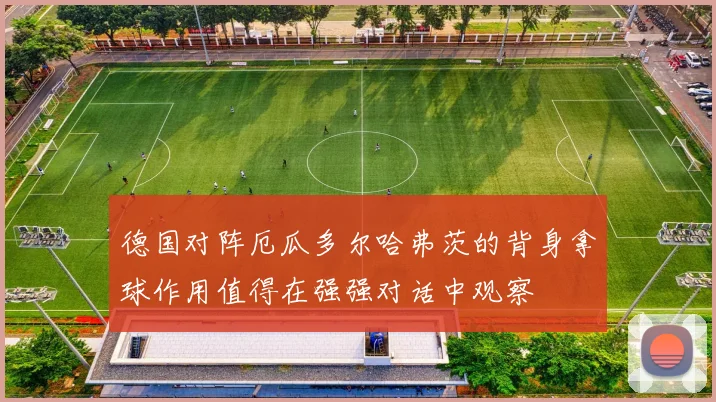 德国对阵厄瓜多尔哈弗茨的背身拿球作用值得在强强对话中观察