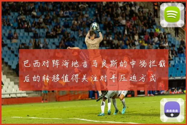 巴西对阵海地吉马良斯的中场拦截后的转移值得关注对手压迫方式
